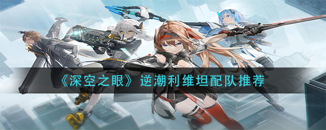 《深空之眼》逆潮利维坦怎么配队(深空之眼逆潮利维坦配队推荐)